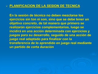  PLANIFICACION DE LA SESION DE TECNICA
En la sesión de técnica no deben mezclarse los
ejercicios sin ton ni son, sino que se debe tener un
objetivo concreto, de tal manera que primero se
realizarán ejercicios complementarios, luego se
incidirá en una acción determinada con ejercicios y
juegos para su desarrollo, seguido de una acción de
juego real adaptado para finalizar con la
transferencia de lo aprendido en juego real mediante
un partido de corta duración
 