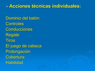 Acciones técnicas individuales:
Dominio del balón
Controles
Conducciones
Regate
Tiros
El juego de cabeza
Prolongación
Cobertura
Habilidad
 