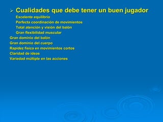  Cualidades que debe tener un buen jugador
Excelente equilibrio
Perfecta coordinación de movimientos
Total atención y visión del balón
Gran flexibilidad muscular
Gran dominio del balón
Gran dominio del cuerpo
Rapidez física en movimientos cortos
Claridad de ideas
Variedad múltiple en las acciones
 
