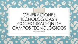 GENERACIONES 
TECNOLÓGICAS Y 
CONFIGURACIÓN DE 
CAMPOS TECNOLÓGICOS 
Ana Paula Muñiz 
 