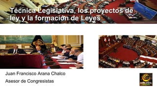 Técnica Legislativa, los proyectos deTécnica Legislativa, los proyectos de
ley y la formación de Leyesley y la formación de Leyes
Juan Francisco Arana Chalco
Asesor de Congresistas
 