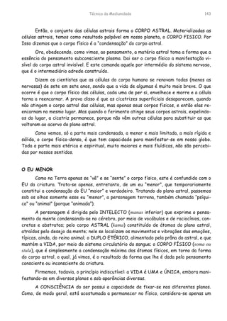 Técnica da Mediunidade 143
Então, o conjunto das células astrais forma o CORPO ASTRAL. Materializadas as
células astrais, temos como resultado palpável em nosso planeta, o CORPO FISICO. Por
Isso dizemos que o corpo físico é a “condensação” do corpo astral.
Ora, obedecendo, como vimos, ao pensamento, a matéria astral toma a forma que a
essência do pensamento subconsciente plasma. Dai ser o corpo físico a manifestação vi-
sível do corpo astral invisível. E este comanda aquele por intermédio do sistema nervoso,
que é o intermediário adrede construído.
Dizem os cientistas que as células do corpo humano se renovam todas (menos as
nervosas) de sete em sete anos, sendo que a vida de algumas é muito mais breve. O que
ocorre é que o corpo físico das células, cada uma de per si, envelhece e morre e a célula
torna a reencarnar. A prova disso é que as cicatrizes superficiais desaparecem, quando
não atingem o corpo astral das células, mas apenas seus corpos físicos, e então elas re-
encarnam no mesmo lugar. Mas quando o ferimento atinge seus corpos astrais, expelindo-
os do lugar, a cicatriz permanece, porque não vêm outras células para substituir as que
voltaram ao acervo do plano astral.
Como vemos, só a parte mais condensada, a menor e mais limitada, a mais rígida e
sólida, o corpo físico-denso, é que tem capacidade para manifestar-se em nosso globo.
Toda a parte mais etérica e espiritual, muito maiores e mais fluídicas, não são percebi-
das por nossos sentidos.
O EU MENOR
Como na Terra apenas se “vê” e se “sente” o corpo físico, este é confundido com o
EU da criatura. Trata-se apenas, entretanto, de um eu “menor”, que temporariamente
constitui a condensação do EU “maior” e verdadeiro. Tratando do plano astral, passemos
sob os olhos somente esse eu “menor”, a personagem terrena, também chamada “psíqui-
ca” ou “animal” (porque “animada”).
A personagem é dirigida pelo INTELECTO (manas inferior) que exprime o pensa-
mento da mente condensando-se no cérebro, por meio de vocábulos e de raciocínios, con-
cretos e abstratos; pelo corpo ASTRAL (kama) constituído de átomos do plano astral,
atraídos pelo desejo da mente; nele se localizam os movimentos e vibrações das emoções,
típicas, ainda, do reino animal; o DUPLO ETÉRICO, alimentado pela prâna do astral, e que
mantém a VIDA, por meio do sistema circulatório do sangue; o CORPO FÍSICO (soma ou
stula), que é simplesmente a condensação máxima dos átomos físicos, em torno da forma
do corpo astral, o qual, já vimos, é o resultado da forma que lhe é dada pelo pensamento
consciente ou inconsciente da criatura.
Firmemos, todavia, o princípio indiscutível: a VIDA é UMA e ÚNICA, embora mani-
festando-se em diversos planos e sob aparências diversas.
A CONSCIÊNCIA do ser possui a capacidade de fixar-se nos diferentes planos.
Como, de modo geral, está acostumada a permanecer no físico, considera-se apenas um
 