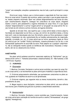 Técnica da Mediunidade 144
“corpo” com sensações, emoções e pensamentos; mas de tudo, a parte principal é o corpo
físico.
Ocorre por vezes, todavia, que a criatura possui a capacidade de fixar sua consci-
ência no corpo astral. E quando isso acontece, passa a perceber o que se passa nesse pla-
no, mesmo enquanto encarnada. Quer nos comuns desprendimentos nas horas de sono,
quer voluntariamente desperta, consegue ter consciência do corpo astral, chegando
mesmo a levá-lo, pelo pensamento a lugares afastados do corpo físico. É o que alguns
chamam “desprendimento” e outros “viagem astral” ou “projeção” do corpo astral. Por ve-
zes tornam-se até visíveis a outras criaturas, em lugares distantes.
Quando se dá esse fato, isso significa que o corpo astral dessa criatura adquiriu
facilidade em desprender-se do físico, ou seja, em retirar do envoltório denso, a forma
mais sutil, como se descalçasse uma luva. No entanto, preso ao físico permanece o duplo
etérico, transmissor da vida, sustentando-lhe as funções subconscientes da respiração,
digestão, circulação, etc. etc. O corpo astral que se retira, permanece ligado ao físico
(ou etérico) por um “cordão” fluídico dutilíssimo, cinzento-prateado à luz do dia, e com
luminosidade opalescente na escuridão da noite. Pode adaptar-se a qualquer comprimen-
to, não se desligando mesmo quando as distâncias são incalculáveis. Houvesse o rompi-
mento, dar-se-ia o desencarne da criatura.
HABITANTES
No plano astral podemos encontrar numerosas espécies de “habitantes”, que po-
demos dividir entre I - Humanos (encarnados e desencarnados); II - Não humanos; e III
- Artificiais. Vejamos:
I - HUMANOS
A - Encarnados:
1. Mestres, Iniciados, Discípulos e outros seres evoluídos, que saem do corpo físi-
co em corpo astral, e se movimentam no plano astral para trabalhos e experiências úteis.
2. Criaturas psiquicamente adiantadas, que permanecem conscientes no plano as-
tral, ajudando em trabalhos de socorro ou de aprendizado.
3. Criaturas vulgares, que vagueiam mais ou menos inconscientes, durante o des-
prendimento do sono.
4. Magos negros e seus discípulos, conscientes no plano astral, em suas esferas
mais baixas, para trabalhos prejudiciais ou presos a compromissos assumidos.
B - Desencarnados:
1. Mestres, Iniciados, Discípulos e seres evoluídos que, transitoriamente, tomam
um corpo astral para realização de tarefas de auxilio e ensino (“Nirmanakaias”, em grego
ággelos, “mensageiros).
 