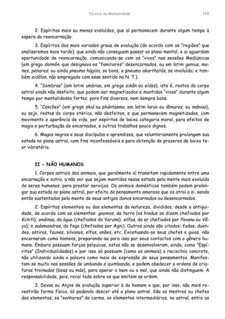 Técnica da Mediunidade 145
2. Espíritos mais ou menos evoluídos, que aí permanecem durante algum tempo à
espera da reencarnação.
3. Espíritos dos mais variados graus de evolução (de acordo com as “regiões” que
analisaremos mais tarde), que ainda não conseguem passar ao plano mental, e ai aguardam
oportunidade de reencarnação, comunicando-se com os “vivos” nas sessões Mediúnicas
(em grego daimôn, que designava os “familiares” desencarnados, ou em latim genius, ma-
nes, penares; ou ainda pneuma hágion, se bons; e pneuma akarthatós, se involuído; e tam-
bém eidôlon, não empregado com esse sentido no N. T.).
4. “Sombras” (em latim umbrae, em grego eikôn ou eídos), isto é, restos do corpo
astral ainda não desfeito, que podem ser magnetizados e mantidos “vivos” durante algum
tempo por mentalidades fortes, para fins diversos, nem sempre bons.
5. “Cascões” (em grego skiá ou phántasma, em latim larva ou lêmures, ou mániae),
ou seja, restos do corpo etérico, não desfeitos, e que permanecem magnetizados, com
movimento e aparência de vida, por espíritos de baixa categoria moral, para efeitos de
magia e perturbação de encarnados, e outros trabalhos pouco dignos.
6. Magos negros e seus discípulos e aprendizes, que voluntariamente prolongam sua
estada no plano astral, com fins inconfessáveis e para obtenção de prazeres de baixo te-
or vibratório.
II - NÃO HUMANOS
1. Corpos astrais dos animais, que geralmente aí transitam rapidamente entre uma
encarnação e outra, a não ser que sejam mantidos nesse estado pela mente mais evoluída
de seres humanos, para prestar serviços. Os animais domésticos também podem prolon-
gar sua estada no plano astral, por efeito do pensamento amoroso que os atrai a si, sendo
então sustentados pela mente de seus antigos donos encarnados ou desencarnados.
2. Espíritos elementais ou dos elementos da natureza, divididos, desde a antigui-
dade, de acordo com os elementos: gnomos, da terra (os hindus os dizem chefiados por
Kchiti); ondinas, da água (chefiados do Varuna); silfos, do ar chefiados por Pavana ou Vâ-
yu); e salamandras, do fogo (chefiados por Agni). Outros ainda são citados: fadas, duen-
des, sátiros, faunos, silvanos, elfos, anões, etc. Excetuando-se seus chefes e guias, não
encarnaram como homens, preparando-se para isso por seus contactos com o gênero hu-
mano. Embora possuam forças psíquicas, estas não se desenvolveram, ainda, como “Espí-
ritos” (Individualidades) e por isso só possuem (como os animais) o raciocínio concreto,
não utilizando ainda a palavra como meio de expressão de seus pensamentos. Manifes-
tam-se muito nas sessões de umbanda e quimbanda, e podem obedecer a ordens de cria-
turas treinadas (boas ou más), para operar o bem ou o mal, que ainda não distinguem. A
responsabilidade, pois, recai toda sobre os que emitem as ordem.
3. Devas ou Anjos de evolução superior à do homem e que, por isso, não mais re-
vestirão forma física, só podendo descer até a plano astral. São os mestres ou chefes
dos elementos, os “senhores” do carma, os elementos intermediários, no astral, entre as
 