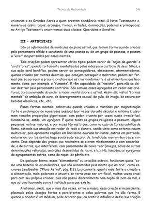 Técnica da Mediunidade 146
criaturas e os Grandes Seres a quem prestam obediência total. O Novo Testamento e-
numera-os assim: anjos, arcanjos, tronos, virtudes, dominações, poderes e principados;
no Antigo Testamento encontramos duas classes: Querubins e Serafins.
III - ARTIFICIAIS
São os aglomerados de moléculas do plano astral, que tomam forma quando criadas
pelo pensamento nítido e constante de uma pessoa ou de um grupo de pessoas, e passam
a “viver” magnetizadas por essas mentes.
Tais criações podem apresentar vários tipos: podem servir de “anjos-da-guarda” e
“protetores”, quando fortemente mentalizados pelas mães para custódia de seus filhos, e
sua ação será benéfica, podem servir de perseguidores, obsessores, atormentadores,
quando criados por mentes doentias, que desejam perseguir e maltratar; podem ser for-
mas que se agregam à própria criatura que as cria mentalmente e as alimenta magnetica-
mente, como, por exemplo, o “fumante”. E têm capacidade de “resistir”, para não se dei-
xar destruir pelo pensamento contrário. São comuns esses agregados em redor das cria-
turas, obra puramente do poder criador mental sobre o astral. Assim são vistas “formas
mentais” de ambição de ouro, de desregramento sexual, de gula, de inveja, de secura por
bebidas alcoólicas, etc., etc.
Essas formas mentais, sobretudo quando criadas e mantidas por magnetização
forte e prolongada de numerosas pessoas (por vezes durante séculos e milênios), assu-
mem também proporções gigantescas, com poder atuante por vezes quase irresistível.
Denomína-se, então, um egrégoro. E quase todos os grupos religiosos o possuem, alguns
pequenos, outros maiores, e por vezes tão vasto que, como no caso da Igreja católica de
Roma, estende sua atuação em redor de todo o planeta, sendo visto como extensa nuvem
multicolor, pois apresenta regiões em lindíssimo dourado brilhante, outras em prateado,
embora em certos pontos haja sombreado escuro, de tonalidade marron-terrosa e cin-
zenta. Isso depende dos grupos que realmente se elevam misticamente e com sincerida-
de, e de outros, que interferem, com pensamento de baixo teor (invejas, ódios de outras
denominações religiosas, ambições desmedidas de lucro, etc.). Há, também, os egrégoros
de agrupamentos outros, como de raças, de pátria etc.
De qualquer forma, esses “elementares” ou criações astrais, funcionam quase “co-
mo uma bateria de acumuladores, que são alimentados pela mente que os cria”, como es-
creveu Leadbeater (“Plano Astral”, pág. 118). Logicamente, quanto mais forte a criação e
a alimentação, mais poderoso e atuante se torna esse ser artificial, muitas vezes cruel
para com seu próprio criador, pois não possui discernimento nem noção de bem ou mal, e
age automaticamente com a finalidade para que existe.
Anotemos, ainda, que o mais das vezes, entre a massa, essa criação é inconsciente,
plasmada pelos desejos fortes e persistentes e pelas palavras que lhe dão forma. E
quando o criador é um médium, pode ocorrer que, ao sentir a influência dessa sua criação
 
