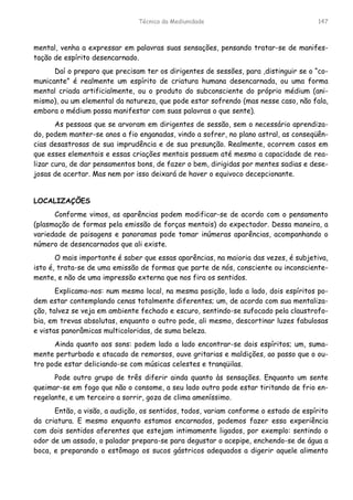 Técnica da Mediunidade 147
mental, venha a expressar em palavras suas sensações, pensando tratar-se de manifes-
tação de espírito desencarnado.
Daí o preparo que precisam ter os dirigentes de sessões, para ,distinguir se o “co-
municante” é realmente um espírito de criatura humana desencarnada, ou uma forma
mental criada artificialmente, ou o produto do subconsciente do próprio médium (ani-
mismo), ou um elemental da natureza, que pode estar sofrendo (mas nesse caso, não fala,
embora o médium possa manifestar com suas palavras o que sente).
As pessoas que se arvoram em dirigentes de sessão, sem o necessário aprendiza-
do, podem manter-se anos a fio enganadas, vindo a sofrer, no plano astral, as conseqüên-
cias desastrosas de sua imprudência e de sua presunção. Realmente, ocorrem casos em
que esses elementais e essas criações mentais possuem até mesmo a capacidade de rea-
lizar cura, de dar pensamentos bons, de fazer o bem, dirigidas por mentes sadias e dese-
josas de acertar. Mas nem por isso deixará de haver o equivoco decepcionante.
LOCALIZAÇÕES
Conforme vimos, as aparências podem modificar-se de acordo com o pensamento
(plasmação de formas pela emissão de forças mentais) do expectador. Dessa maneira, a
variedade de paisagens e panoramas pode tomar inúmeras aparências, acompanhando o
número de desencarnados que ali existe.
O mais importante é saber que essas aparências, na maioria das vezes, é subjetiva,
isto é, trata-se de uma emissão de formas que parte de nós, consciente ou inconsciente-
mente, e não de uma impressão externa que nos fira os sentidos.
Explicamo-nos: num mesmo local, na mesma posição, lado a lado, dois espíritos po-
dem estar contemplando cenas totalmente diferentes; um, de acordo com sua mentaliza-
ção, talvez se veja em ambiente fechado e escuro, sentindo-se sufocado pela claustrofo-
bia, em trevas absolutas, enquanto o outro pode, ali mesmo, descortinar luzes fabulosas
e vistas panorâmicas multicoloridas, de suma beleza.
Ainda quanto aos sons: podem lado a lado encontrar-se dois espíritos; um, suma-
mente perturbado e atacado de remorsos, ouve gritarias e maldições, ao passo que o ou-
tro pode estar deliciando-se com músicas celestes e tranqüilas.
Pode outro grupo de três diferir ainda quanto às sensações. Enquanto um sente
queimar-se em fogo que não o consome, a seu lado outro pode estar tiritando de frio en-
regelante, e um terceiro a sorrir, goza de clima ameníssimo.
Então, a visão, a audição, os sentidos, todos, variam conforme o estado de espírito
da criatura. E mesmo enquanto estamos encarnados, podemos fazer essa experiência
com dois sentidos aferentes que estejam intimamente ligados, por exemplo: sentindo o
odor de um assado, o paladar prepara-se para degustar o acepipe, enchendo-se de água a
boca, e preparando o estômago os sucos gástricos adequados a digerir aquele alimento
 