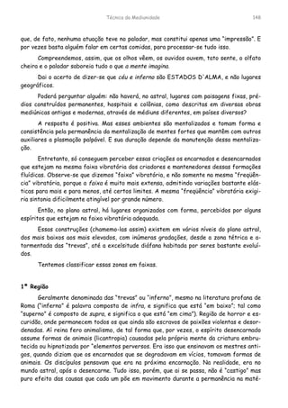Técnica da Mediunidade 148
que, de fato, nenhuma atuação teve no paladar, mas constitui apenas uma “impressão”. E
por vezes basta alguém falar em certas comidas, para processar-se tudo isso.
Compreendemos, assim, que os olhos vêem, os ouvidos ouvem, tato sente, o olfato
cheira e o paladar saboreia tudo o que a mente imagina.
Dai o acerto de dizer-se que céu e inferno são ESTADOS D'ALMA, e não lugares
geográficos.
Poderá perguntar alguém: não haverá, no astral, lugares com paisagens fixas, pré-
dios construídos permanentes, hospitais e colônias, como descritas em diversas obras
mediúnicas antigas e modernas, através de médiuns diferentes, em países diversos?
A resposta é positiva. Mas esses ambientes são mentalizados e tomam forma e
consistência pela permanência da mentalização de mentes fortes que mantêm com outros
auxiliares a plasmação palpável. E sua duração depende da manutenção dessa mentaliza-
ção.
Entretanto, só conseguem perceber essas criações os encarnados e desencarnados
que estejam na mesma faixa vibratória dos criadores e mantenedores dessas formações
fluídicas. Observe-se que dizemos “faixa” vibratória, e não somente na mesma “freqüên-
cia” vibratória, porque a faixa é muito mais extensa, admitindo variações bastante elás-
ticas para mais e para menos, até certos limites. A mesma “freqüência” vibratória exigi-
ria sintonia dificilmente atingível por grande número.
Então, no plano astral, há lugares organizados com forma, percebidos por alguns
espíritos que estejam na faixa vibratória adequada.
Essas construções (chamemo-las assim) existem em vários níveis do plano astral,
dos mais baixos aos mais elevados, com inúmeras gradações, desde a zona tétrica e a-
tormentada das “trevas”, até a excelsitude diáfana habitada por seres bastante evoluí-
dos.
Tentemos classificar essas zonas em faixas.
1ª Região
Geralmente denominada das “trevas” ou “inferno”, mesmo na literatura profana de
Roma (“inferno” é palavra composta de infra, e significa que está “em baixo”; tal como
“superno” é composto de supra, e significa o que está “em cima”). Região de horror e es-
curidão, onde permanecem todos os que ainda são escravos de paixões violentas e desor-
denadas. Aí reina fero animalismo, de tal forma que, por vezes, o espírito desencarnado
assume formas de animais (licantropia) causadas pela própria mente da criatura embru-
tecida ou hipnotizada por “elementos perversos. Era isso que ensinavam os mestres anti-
gos, quando diziam que os encarnados que se degradavam em vícios, tomavam formas de
animais. Os discípulos pensavam que era na próxima encarnação. Na realidade, era no
mundo astral, após o desencarne. Tudo isso, porém, que ai se passa, não é “castigo” mas
puro efeito das causas que cada um põe em movimento durante a permanência na maté-
 