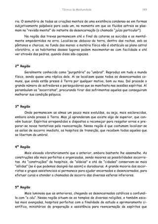 Técnica da Mediunidade 149
ria. O somatório de todas as criações mentais de uma existência condensa-se em formas
subjetivamente palpáveis para cada um, no momento em que os fluidos astrais se plas-
mam na “revisão mental” do instante da desencarnação (o chamado “juízo particular”).
Na região das trevas permanecem até o final da catarse os suicidas e os mental-
mente empedernidos no erro. Localiza-se debaixo da terra, dentro das rochas, sob os
pântanos e charcos, no fundo dos mares: a matéria física não é obstáculo ao plano astral
vibratório, e os habitantes desses lugares podem movimentar-se com facilidade e até
ver através das pedras, quando disso são capazes.
2ª Região
Geralmente conhecida como “purgatório” ou “umbral”. Reproduz em tudo o mundo
físico, sendo quase uma réplica dele. Ai se localizam quase todos os desencarnados co-
muns, que ainda estão presos à Terra por qualquer motivo, bom ou mau. Daí procede o
grande número de sofredores e perseguidores que se manifesta nas sessões espíritas. Aí
perambulam os “socorristas”, procurando tirar dos sofrimentos aqueles que conseguiram
melhorar sua condição psíquica.
3ª Região
Onde permanecem as almas um pouco mais evoluídas, ou seja, mais esclarecidas,
embora ainda presas à Terra. Mas já aprenderam que existe algo de superior, que con-
vém buscar. Espíritos arrependidos e dispostos a recomeçar para resgatar erros e pre-
parar-se novas tentativas pela reencarnação. Nessa região é que costumam localizar-se
os asilos de socorro imediato, os hospitais de transição, que recebem todos aqueles que
se libertam do umbral.
4ª Região
Mais elevada vibratoriamente que a anterior, embora bastante lhe assemelhe. As
construções são mais perfeitas e organizadas, sendo maiores as possibilidades socorris-
tas. As “construções” de hospitais, de “aldeias” e até de “cidades” conservam-se mais
“sólidas” (se é que podemos designá-las assim) e duradouras. A grande maioria dos socor-
ristas e grupos assistenciais ai permanece para ajudar encarnados e desencarnados, para
efetuar curas e atender a chamados de socorro das diversas esferas inferiores.
5ª Região
Mais luminosa que as anteriores, chegando os desencarnados católicos a confundi-
la com “o céu”. Nessa região situam-se os templos de diversas religiões, e também esco-
las mais avançadas, hospitais perfeitos com a finalidade de estudo e aprimoramento ci-
entífico, ministérios de preparação e assistência para reencarnação de espíritos que
 