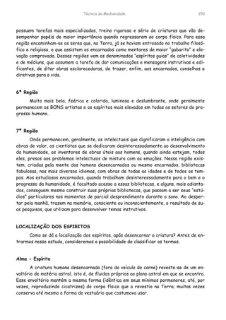 Técnica da Mediunidade 150
possuem tarefas mais especializadas, treino rigoroso e sério de criaturas que vão de-
sempenhar papéis de maior importância quando regressarem ao corpo físico. Para essa
região encaminham-se os seres que, na Terra, já se haviam entrosado no trabalho filosó-
fico e religioso, e que assistem os encarnados como mentores de maior “gabarito” e ele-
vação comprovada. Dessas regiões vem os denominados “espíritos guias” de coletividades
e de médiuns, que assumem a tarefa de dar comunicações e mensagens instrutivas e edi-
ficantes, de ditar obras esclarecedoras, de trazer, enfim, aos encarnados, conselhos e
diretivas para a vida.
6ª Região
Muito mais bela, feérica e colorida, luminosa e deslumbrante, onde geralmente
permanecem os BONS artistas e os espíritos mais elevados em todos os setores do pro-
gresso humano.
7ª Região
Onde permanecem, geralmente, os intelectuais que dignificaram a inteligência com
obras de valor, os cientistas que se dedicaram desinteressadamente ao desenvolvimento
da humanidade, os inventores de obras úteis aos homens, quando ainda estejam, todos
eles, presos aos problemas intelectuais de mistura com as emoções. Nessa região exis-
tem, criadas pela mente dos homens desencarnados ou mesmo encarnados, bibliotecas
fabulosas, nos mais diversos idiomas, com obras de todas as idades e de todos os tem-
pos. Aos estudiosos encarnados, quando trabalham desinteressadamente para o bem e o
progresso da humanidade, é facultado acesso a essas bibliotecas, e alguns, mais adianta-
dos, conseguem mesmo construir suas próprias bibliotecas, que passam a ser seus “estú-
dios” particulares nos momentos de parcial desprendimento durante o sono. Ao desper-
tar pela manhã, trazem na memória, consciente ou inconscientemente, o resultado de su-
as pesquisas, que utilizam para desenvolver temas instrutivos.
LOCALIZAÇÃO DOS ESPIRITOS
Como se dá a localização dos espíritos, após desencarnar a criatura? Antes de en-
trarmos nesse estudo, consideremos a possibilidade de classificar os termos.
Alma - Espírito
A criatura humana desencarnada (fora do veículo de carne) reveste-se de um en-
voltório de matéria astral, isto é, de fluidos próprios ao plano astral em que se encontra.
Esse envoltório mantém a mesma forma (idêntica em seus mínimos pormenores, até, por
vezes, reproduzindo cicatrizes) do corpo físico que a revestia na Terra; muitas vezes
conserva até mesmo a forma do vestuário que costumava usar.
 