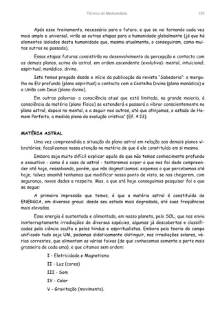 Técnica da Mediunidade 135
Após esse treinamento, necessário para o futuro, e que se vai tornando cada vez
mais amplo e universal, virão as outras etapas para a humanidade globalmente (já que há
elementos isolados desta humanidade que, mesmo atualmente, o conseguiram, como mui-
tos outros no passado).
Essas etapas futuras consistirão no desenvolvimento da percepção e contacto com
os demais planos, acima do astral, em ordem ascendente (evolutiva): mental, intuicional,
espiritual, monádico, divino.
Isto temos pregado desde o início da publicação da revista “Sabedoria”: o mergu-
lho no EU profundo (plano espiritual) o contacto com a Centelha Divina (plano monádico) e
a União com Deus (plano divino).
Em outras palavras: a consciência atual que está limitada, na grande maioria, à
consciência da matéria (plano físico) se estenderá e passará a vibrar conscientemente no
plano astral, depois no mental, e a seguir nos outros, até que atinjamos, o estado de Ho-
mem Perfeito, a medida plena da evolução crística” (Ef. 4:13).
MATÉRIA ASTRAL
Uma vez compreendida a situação do plano astral em relação aos demais planos vi-
bratórios, focalizemos nossa atenção na matéria de que é ele constituído em si mesmo.
Embora seja muito difícil explicar aquilo de que não temos conhecimento profundo
e exaustivo - como é o caso do astral - tentaremos expor o que nos foi dado compreen-
der até hoje, ressalvando, porém, que não dogmatizamos: expomos o que percebemos até
hoje; talvez amanhã tenhamos que modificar nosso ponto de vista, se nos chegarem, com
segurança, novos dados a respeito. Mas, o que até hoje conseguimos pesquisar foi o que
se segue:
A primeira impressão que temos, é que a matéria astral é constituída de
ENERGIA, em diversos graus: desde seu estado mais degradado, até suas freqüências
mais elevadas.
Essa energia é sustentada e alimentada, em nosso planeta, pelo SOL, que nos envia
ininterruptamente irradiações de diversas espécies, algumas já descobertas e classifi-
cadas pela ciência oculta e pelos hindus e espiritualistas. Embora pela teoria do campo
unificado tudo seja UM, podemos didaticamente distinguir, nas irradiações solares, vá-
rias correntes, que alimentam as várias faixas (de que conhecemos somente a parte mais
grosseira de cada uma), e que citamos sem ordem:
I - Eletricidade e Magnetismo
II - Luz (cores)
III - Som
IV - Calor
V - Gravitação (movimento).
 