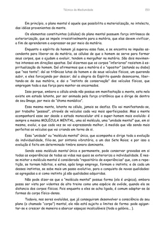 Técnica da Mediunidade 153
Em princípio, o plano mental é aquele que possibilita a materialização, no intelecto,
das idéias provenientes da mente.
Os elementos constituintes (células) do plano mental possuem força intrínseca de
exteriorização, que as impele irresistivelmente para a matéria, que elas devem vivificar,
a fim de aprenderem a expressar-se por meio da matéria.
Enquanto o espírito do homem já superou essa fase, e se encontra no impulso as-
cendente para liberar-se da matéria, as células de que o homem se serve para formar
seus corpos, que o ajudam a evoluir, tendem a mergulhar na matéria. São dois movimen-
tos intensos em direções opostas. Daí dizermos que os corpos “inferiores” resistem à es-
piritualização do homem. Daí afirmarmos que a matéria é o “opositor” (satanás ou diabo)
que “nos tenta”; daí as titânicas lutas do homem e de seus veículos físicos, um querendo
subir, e eles forcejando por descer; daí a alegria do Espírito quando desencarna, liber-
tando-se de sua matéria, e dai o “instinto de conservação” dos veículos físicos, que
empregam toda a sua força para manter-se encarnados.
Isso porque, embora a célula ainda não possua em manifestação a mente, esta nela
existe em estado latente, por ser animada pela força cristônica que a dirige de dentro
de seu âmago, por meio do “átomo monádico”.
Essa mesma mente, latente na célula, jamais se desfaz. Ela vai manifestando-se,
por trabalho “pessoal”, através de veículos cada vez mais aperfeiçoados. Mas a mente
acompanhará esse ser desde o estado monocelular até o super-homem mais evoluído: é
sempre a mesma MOLÉCULA MENTAL, uma só molécula, uma “unidade mental” que, em si
mesma, evolui, e que cada vez se vai expressando melhor, à medida que vão sendo mais
perfeitos os veículos que vai criando em torno de si.
Essa “unidade” ou “molécula mental” única, que acompanha e dirige toda a evolução
da individualidade, filia-se, por sintonia vibratória, a um dos Sete Raios; e por isso a
evolução é feita em determinado timbre sonoro dominante.
Sendo essa molécula mental única e permanente, pode conservar gravadas em si
todas as experiências de todas as vidas nas quais se exterioriza a individualidade. E nes-
se mister a molécula mental é considerada “repositório de experiências” que, com a repe-
tição, se tornam hábitos, e estes, após longo emprego, formam o instinto; e de cada um
desses instintos, se sobe mais um passo evolutivo, para a conquista de novas qualidades:
as agregadas a si como instinto já são qualidades adquiridas.
Não pode dizer-se que a “molécula mental” possua forma (ela é arúpica), embora
possa ser vista por videntes de alto treino como uma espécie de ovóide, quando ela se
distancia dos corpos físicos. Pois enquanto a eles se acha ligada, é comum adaptar-se às
formas do corpo físico-denso.
Todavia, nos seres evoluídos, que já conseguiram desenvolver a consciência do seu
plano (o chamado “corpo”) mental, ele não está sujeito a limites de forma: pode agigan-
tar-se e crescer de maneira a abarcar espaços incalculáveis (toda a galáxia... ).
 