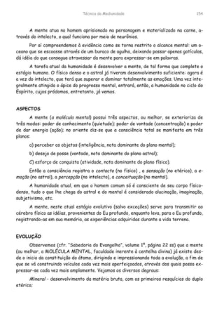 Técnica da Mediunidade 154
A mente atua no homem aprisionado na personagem e materializado na carne, a-
través do intelecto, o qual funciona por meio de neurônios.
Por aí compreendemos à evidência como se torna restrito o alcance mental: um o-
ceano que se escoasse através de um buraco de agulha, deixando passar apenas gotículas,
dá idéia do que consegue atravessar da mente para expressar-se em palavras.
A tarefa atual da humanidade é desenvolver a mente, de tal forma que complete o
estágio humano. O físico denso e o astral já tiveram desenvolvimento suficiente: agora é
a vez do intelecto, que terá que superar e dominar totalmente as emoções. Uma vez inte-
gralmente atingido o ápice do progresso mental, entrará, então, a humanidade no ciclo do
Espírito, cujos pródomos, entretanto, já vemos.
ASPECTOS
A mente (a molécula mental) possui três aspectos, ou melhor, se exterioriza de
três modos: poder de conhecimento (quietude); poder de vontade (concentração) e poder
de dar energia (ação); no oriente diz-se que a consciência total se manifesta em três
planos:
a) perceber os objetos (inteligência, nota dominante do plano mental);
b) desejo de posse (vontade, nota dominante do plano astral);
C) esforço de conquista (atividade, nota dominante do plano físico).
Então a consciência registra o contacto (no físico) , a sensação (no etérico), a e-
moção (no astral), a percepção (no intelecto), a conceituação (no mental).
A humanidade atual, em que o homem comum só é consciente de seu corpo físico-
denso, tudo o que lhe chega do astral e do mental é considerado alucinação, imaginação,
subjetivismo, etc.
A mente, neste atual estágio evolutivo (salvo exceções) serve para transmitir ao
cérebro físico as idéias, provenientes do Eu profundo, enquanto leva, para o Eu profundo,
registrando-as em sua memória, as experiências adquiridas durante a vida terrena.
EVOLUÇÃO
Observemos (cfr. “Sabedoria do Evangelho”, volume 1º, página 22 ss) que a mente
(ou melhor, a MOLÉCULA MENTAL, faculdade inerente à centelha divina) já existe des-
de o inicio da constituição do átomo, dirigindo e impressionando toda a evolução, a fim de
que se vá construindo veículos cada vez mais aperfeiçoados, através dos quais possa ex-
pressar-se cada vez mais amplamente. Vejamos os diversos degraus:
Mineral - desenvolvimento da matéria bruta, com os primeiros resquícios do duplo
etérico;
 