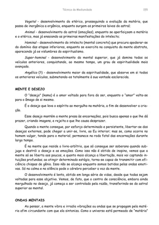 Técnica da Mediunidade 155
Vegetal - desenvolvimento do etérico, prosseguindo a evolução da matéria, que
passa de inorgânica a orgânica, enquanto surgem os primeiros laivos do astral;
Animal - desenvolvimento do astral (emoções), enquanto se aperfeiçoam a matéria
e o etérico, mas já ensaiando as primeiras manifestações do intelecto;
Hominal - desenvolvimento do intelecto (mental concreto) que procura apoderar-se
do domínio das etapas inferiores, enquanto se exercita na conquista da mente abstrata,
aparecendo já os vislumbres do espiritualismo.
Super-hominal - desenvolvimento do mental superior, que já domina todos os
veículos anteriores, conquistando, ao mesmo tempo, um grau de espiritualidade mais
avançado.
Angélico (?) - desenvolvimento maior da espiritualidade, que absorve em si todos
os anteriores veículos, submetendo-os totalmente à sua vontade esclarecida.
MENTE E DESEJO
O “desejo” (kama) é o amor voltado para fora do ser, enquanto o “amor” volta-se
para o âmago de si mesmo.
É o desejo que leva o espírito ao mergulho na matéria, a fim de desenvolver a cria-
ção.
Esse desejo mantém a mente presa às encarnações, pois busca apenas o que lhe dá
prazer, criando imagens, e rejeita o que lhe causa desprazer.
Quando a mente consegue, por esforço determinado e persistente, libertar-se dos
desejos externos, pode chegar a unir-se, livre, ao Eu interior; mas se, como ocorre no
homem vulgar, tende para o material, permanece na roda fatal das encarnações durante
largo tempo.
É na mente que reside o livre-arbítrio, que só consegue ser soberano quando sub-
juga e destrói o desejo e as emoções. Como isso não é obtido de inopino, vemos que a
mente só se liberta aos poucos, e quanto mais alcança a libertação, mais vai captando in-
tuições profundas; ao atingir determinado estágio, torna-se capaz de transmitir com efi-
ciência chispas de gênio. Isso não se alcança enquanto somos batidos pelas ondas emoti-
vas. Só na calma e no silêncio pode o cérebro perceber a voz da mente.
O desenvolvimento é lento, obtido em longa série de vidas, desde que todas sejam
voltadas para esse objetivo. Vemos, de fato, que o centro de consciência, embora ainda
mergulhado no desejo, já começa a ser controlado pela razão, transferindo-se do astral
superior ao mental.
ONDAS MENTAIS
Ao pensar, a mente vibra e irradia vibrações ou ondas que se propagam pela maté-
ria afim circundante com que ela sintoniza. Como o universo está permeado de “matéria”
 