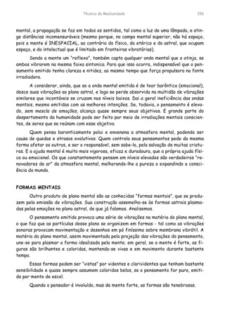 Técnica da Mediunidade 156
mental, a propagação se faz em todos os sentidos, tal como a luz de uma lâmpada, e atin-
ge distâncias incomensuráveis (mesmo porque, no campo mental superior, não há espaço,
pois a mente é INESPACIAL, ao contrário do físico, do etérico e do astral, que ocupam
espaço, e do intelectual que é limitado em fronteiras vibratórias).
Sendo a mente um “reflexo”, também capta qualquer onda mental que a atinja, se
ambos vibrarem na mesma faixa sintonica. Para que isso ocorra, indispensável que o pen-
samento emitido tenha clareza e nitidez, ao mesmo tempo que força propulsora na fonte
irradiadora.
A considerar, ainda, que se a onda mental emitida é de teor barôntico (emocional),
desce suas vibrações ao plano astral, e logo se perde absorvida na multidão de vibrações
similares que incontáveis se cruzam nos níveis baixos. Dai a geral ineficiência das ondas
mentais, mesmo emitidas com as melhores intenções. Se, todavia, o pensamento é eleva-
do, sem mescla de emoções, alcança quase sempre seus objetivos. E grande parte do
despertamento da humanidade pode ser feito por meio de irradiações mentais conscien-
tes, de seres que se reúnam com esse objetivo.
Quem pensa baronticamente polui e envenena a atmosfera mental, podendo ser
causa de quedas e atrasos evolutivos. Quem controla seus pensamentos pode da mesma
forma afetar os outros, e ser o responsável, sem sabe-lo, pela salvação de muitas criatu-
ras. E a ajuda mental é muito mais vigorosa, eficaz e duradoura, que a própria ajuda físi-
ca ou emocional. Os que constantemente pensam em níveis elevados são verdadeiros “re-
novadores de ar” da atmosfera mental, melhorando-lhe a pureza o expandindo a consci-
ência do mundo.
FORMAS MENTAIS
Outro produto de plano mental são as conhecidas “formas mentais”, que se produ-
zem pela emissão de vibrações. Sua construção assemelha-se às formas astrais plasma-
das pelas emoções no plano astral, de que já falamos. Analisemos.
O pensamento emitido provoca uma série de vibrações na matéria do plano mental,
o que faz que as partículas desse plano se organizem em formas - tal como as vibrações
sonoras provocam movimentação e desenhos em pó finíssimo sobre membrana vibrátil. A
matéria do plano mental, assim movimentada pela projeção das vibrações do pensamento,
une-se para plasmar a forma idealizada pela mente; em geral, se a mente é forte, as fi-
guras são brilhantes e coloridas, mantendo-se vivas e em movimento durante bastante
tempo.
Essas formas podem ser “vistas” por videntes e clarividentes que tenham bastante
sensibilidade e quase sempre assumem coloridos belos, se o pensamento for puro, emiti-
do por mente de escol.
Quando o pensador é involuído, mas de mente forte, as formas são tenebrosas.
 