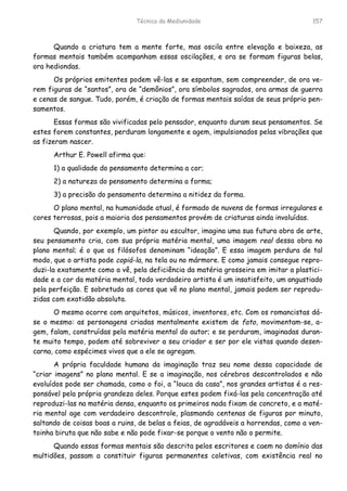 Técnica da Mediunidade 157
Quando a criatura tem a mente forte, mas oscila entre elevação e baixeza, as
formas mentais também acompanham essas oscilações, e ora se formam figuras belas,
ora hediondas.
Os próprios emitentes podem vê-las e se espantam, sem compreender, de ora ve-
rem figuras de “santos”, ora de “demônios”, ora símbolos sagrados, ora armas de guerra
e cenas de sangue. Tudo, porém, é criação de formas mentais saídas de seus próprio pen-
samentos.
Essas formas são vivificadas pelo pensador, enquanto duram seus pensamentos. Se
estes forem constantes, perduram longamente e agem, impulsionados pelas vibrações que
as fizeram nascer.
Arthur E. Powell afirma que:
1) a qualidade do pensamento determina a cor;
2) a natureza do pensamento determina a forma;
3) a precisão do pensamento determina a nitidez da forma.
O plano mental, na humanidade atual, é formado de nuvens de formas irregulares e
cores terrosas, pois a maioria dos pensamentos provém de criaturas ainda involuídas.
Quando, por exemplo, um pintor ou escultor, imagina uma sua futura obra de arte,
seu pensamento cria, com sua própria matéria mental, uma imagem real dessa obra no
plano mental; é o que os filósofos denominam “ideação”. E essa imagem perdura de tal
modo, que o artista pode copiá-la, na tela ou no mármore. E como jamais consegue repro-
duzi-la exatamente como a vê, pela deficiência da matéria grosseira em imitar a plastici-
dade e a cor da matéria mental, todo verdadeiro artista é um insatisfeito, um angustiado
pela perfeição. E sobretudo as cores que vê no plano mental, jamais podem ser reprodu-
zidas com exatidão absoluta.
O mesmo ocorre com arquitetos, músicos, inventores, etc. Com os romancistas dá-
se o mesmo: as personagens criadas mentalmente existem de fato, movimentam-se, a-
gem, falam, construídas pela matéria mental do autor; e se perduram, imaginadas duran-
te muito tempo, podem até sobreviver a seu criador e ser por ele vistas quando desen-
carna, como espécimes vivos que a ele se agregam.
A própria faculdade humana da imaginação traz seu nome dessa capacidade de
“criar imagens” no plano mental. E se a imaginação, nos cérebros descontrolados e não
evoluídos pode ser chamada, como o foi, a “louca da casa”, nos grandes artistas é a res-
ponsável pela própria grandeza deles. Porque estes podem fixá-las pela concentração até
reproduzi-las na matéria densa, enquanto os primeiros nada fixam de concreto, e a maté-
ria mental age com verdadeiro descontrole, plasmando centenas de figuras por minuto,
saltando de coisas boas a ruins, de belas a feias, de agradáveis a horrendas, como a ven-
toinha biruta que não sabe e não pode fixar-se porque o vento não o permite.
Quando essas formas mentais são descrita pelos escritores e caem no domínio das
multidões, passam a constituir figuras permanentes coletivas, com existência real no
 