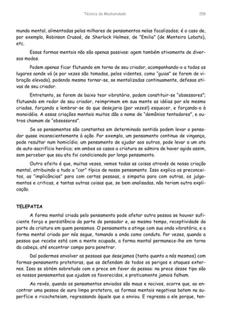 Técnica da Mediunidade 158
mundo mental, alimentadas pelos milhares de pensamentos nelas focalizados; é o caso de,
por exemplo, Robinson Crusoé, de Sherlock Holmes, de “Emilia” (de Monteiro Lobato),
etc.
Essas formas mentais não são apenas passivas: agem também ativamente de diver-
sos modos.
Podem apenas ficar flutuando em torno de seu criador, acompanhando-o a todos os
lugares aonde vá (e por vezes são tomadas, pelos videntes, como “guias” se forem de vi-
bração elevada), podendo mesmo tornar-se, se mentalizadas continuamente, defesas ati-
vas de seu criador.
Entretanto, se forem de baixo teor vibratório, podem constituir-se “obsessores”;
flutuando em redor de seu criador, reimprimem em sua mente as idéias por ele mesmo
criadas, forçando a lembrar-se do que desejaria (por vezes!) esquecer, e forçando-o à
monoidéia. A essas criações mentais muitos dão o nome de “demônios tentadores”, e ou-
tros chamam de “obsessores”.
Se os pensamentos são constantes em determinado sentido podem levar o pensa-
dor quase inconscientemente à ação. Por exemplo, um pensamento continuo de vingança,
pode resultar num homicídio; um pensamento de ajudar aos outros, pode levar a um ato
de auto-sacrifício heróico; em ambos os casos a criatura se admira de haver agido assim,
sem perceber que seu ato foi condicionado por longo pensamento.
Outro efeito é que, muitas vezes, vemos todas as coisas através de nossa criação
mental, atribuindo a tudo a “cor” típica de nosso pensamento. Isso explica os preconcei-
tos, as “implicâncias” para com certas pessoas, a simpatia para com outras, os julga-
mentos e criticas, e tantas outras coisas que, se bem analisadas, não teriam outra expli-
cação.
TELEPATIA
A forma mental criada pelo pensamento pode afetar outra pessoa se houver sufi-
ciente força e persistência da parte do pensador e, ao mesmo tempo, receptividade da
parte da criatura em quem pensamos. O pensamento a atinge com sua onda vibratória, e a
forma mental criada por nós segue, tomando a onda como conduto. Por vezes, quando a
pessoa que recebe está com a mente ocupada, a forma mental permanece-lhe em torno
da cabeça, até encontrar campo para penetrar.
Daí podermos envolver as pessoas que desejamos (tanto quanto a nós mesmos) com
formas-pensamento protetoras, que as defendam de todos os perigos e ataques exter-
nos. Isso se obtém sobretudo com a prece em favor da pessoa: na prece desse tipo são
os nossos pensamentos que ajudam os favorecidos, e praticamente jamais falham.
Ao revés, quando os pensamentos enviados são maus e nocivos, ocorre que, ao en-
contrar uma pessoa de aura limpa protetora, as formas mentais negativas batem na su-
perfície e ricocheteiam, regressando àquele que a enviou. E regressa a ele porque, ten-
 