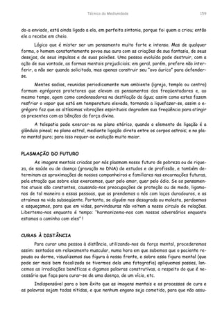 Técnica da Mediunidade 159
do-a enviado, está ainda ligado a ela, em perfeita sintonia, porque foi quem a criou; então
ele a recebe em cheio.
Lógico que é mister ser um pensamento muito forte e intenso. Mas de qualquer
forma, o homem constantemente povoa sua aura com as criações de sua fantasia, de seus
desejos, de seus impulsos e de suas paixões. Uma pessoa evoluída pode destruir, com a
ação de sua vontade, as formas mentais prejudiciais; em geral, porém, prefere não inter-
ferir, a não ser quando solicitada, mas apenas construir seu “ovo áurico” para defender-
se.
Mentes sadias, reunidas periodicamente num ambiente (igreja, templo ou centro)
formam egrégoros protetores que elevam os pensamentos dos freqüentadores e, ao
mesmo tempo, agem como condensadores na destilação da água; assim como estes fazem
resfriar o vapor que está em temperatura elevada, tornando a liquefazer-se, assim o e-
grégoro faz que as altíssimas vibrações espirituais degradem sua freqüência para atingir
os presentes com as bênçãos da força divina.
A telepatia pode exercer-se no plano etérico, quando o elemento de ligação é a
glândula pineal; no plano astral, mediante ligação direta entre os corpos astrais; e no pla-
no mental puro; para isso requer-se evolução muito maior.
PLASMAÇÃO DO FUTURO
As imagens mentais criadas por nós plasmam nosso futuro de pobreza ou de rique-
za, de saúde ou de doença (gravação no DNA) de estudos e de profissão, e também de-
terminam as aproximações de nossos companheiros e familiares nas encarnações futuras,
pela atração que sobre elas exercemos, quer pelo amor, quer pelo ódio. Se os pensamen-
tos atuais são constantes, causando-nos preocupações de proteção ou de medo, ligamo-
nos de tal maneira a essas pessoas, que as prendemos a nós com laços duradouros, e as
atraímos na vida subseqüente. Portanto, se alguém nos desagrada ou molesta, perdoemos
e esqueçamos, para que em vidas, porvindouras não voltem a nosso circulo de relações.
Libertemo-nos enquanto é tempo: “harmonizemo-nos com nossos adversários enquanto
estamos a caminho com eles” !
CURAS À DISTÂNCIA
Para curar uma pessoa à distância, utilizando-nos da força mental, procederemos
assim: sentados em relaxamento muscular, numa hora em que sabemos que o paciente re-
pousa ou dorme, visualizemos sua figura à nossa frente, e sobre essa figura mental (que
pode ser mais bem focalizada se tivermos dela uma fotografia) apliquemos passes, lan-
cemos as irradiações benéficas e digamos palavras construtivas, a respeito do que é ne-
cessário que faça para curar-se de uma doença, de um vício, etc.
Indispensável para o bom êxito que as imagens mentais e os processos de cura e
as palavras sejam todas nítidas, e que nenhum engano seja cometido, para que não assu-
 
