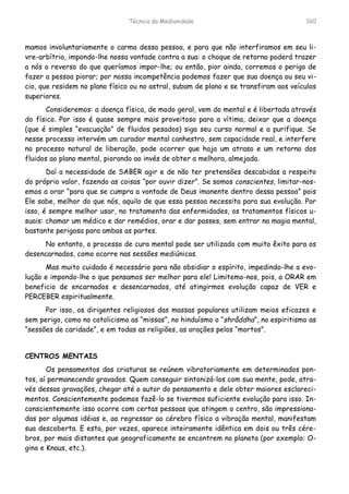 Técnica da Mediunidade 160
mamos involuntariamente o carma dessa pessoa, e para que não interfiramos em seu li-
vre-arbítrio, impondo-lhe nossa vontade contra a sua: o choque de retorno poderá trazer
a nós o reverso do que queríamos impor-lhe; ou então, pior ainda, corremos o perigo de
fazer a pessoa piorar; por nossa incompetência podemos fazer que sua doença ou seu vi-
cio, que residem no plano físico ou no astral, subam de plano e se transfiram aos veículos
superiores.
Consideremos: a doença física, de modo geral, vem do mental e é libertada através
do físico. Por isso é quase sempre mais proveitoso para a vítima, deixar que a doença
(que é simples “evacuação” de fluidos pesados) siga seu curso normal e a purifique. Se
nesse processo intervém um curador mental canhestro, sem capacidade real, e interfere
no processo natural de liberação, pode ocorrer que haja um atraso e um retorno dos
fluidos ao plano mental, piorando ao invés de obter a melhora, almejada.
Daí a necessidade de SABER agir e de não ter pretensões descabidas a respeito
do próprio valor, fazendo as coisas “por ouvir dizer”. Se somos conscientes, limitar-nos-
emos a orar “para que se cumpra a vontade de Deus imanente dentro dessa pessoa” pois
Ele sabe, melhor do que nós, aquilo de que essa pessoa necessita para sua evolução. Por
isso, é sempre melhor usar, no tratamento das enfermidades, os tratamentos físicos u-
suais: chamar um médico e dar remédios, orar e dar passes, sem entrar na magia mental,
bastante perigosa para ambas as partes.
No entanto, o processo de cura mental pode ser utilizado com muito êxito para os
desencarnados, como ocorre nas sessões mediúnicas.
Mas muito cuidado é necessário para não obsidiar o espírito, impedindo-lhe a evo-
lução e impondo-lhe o que pensamos ser melhor para ele! Limitemo-nos, pois, a ORAR em
beneficio de encarnados e desencarnados, até atingirmos evolução capaz de VER e
PERCEBER espiritualmente.
Por isso, os dirigentes religiosos das massas populares utilizam meios eficazes e
sem perigo, como no catolicismo as “missas”, no hinduísmo o “shrâddha”, no espiritismo as
“sessões de caridade”, e em todas as religiões, as orações pelos “mortos”.
CENTROS MENTAIS
Os pensamentos das criaturas se reúnem vibratoriamente em determinados pon-
tos, aí permanecendo gravados. Quem conseguir sintonizá-los com sua mente, pode, atra-
vés dessas gravações, chegar até o autor do pensamento e dele obter maiores esclareci-
mentos. Conscientemente podemos fazê-lo se tivermos suficiente evolução para isso. In-
conscientemente isso ocorre com certas pessoas que atingem o centro, são impressiona-
das por algumas idéias e, ao regressar ao cérebro físico a vibração mental, manifestam
sua descoberta. E esta, por vezes, aparece inteiramente idêntica em dois ou três cére-
bros, por mais distantes que geograficamente se encontrem no planeta (por exemplo: O-
gino e Knaus, etc.).
 