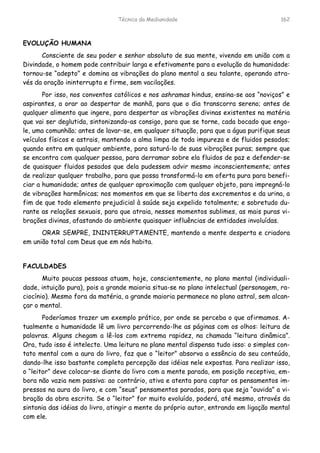 Técnica da Mediunidade 162
EVOLUÇÃO HUMANA
Consciente de seu poder e senhor absoluto de sua mente, vivendo em união com a
Divindade, o homem pode contribuir larga e efetivamente para a evolução da humanidade:
tornou-se “adepto” e domina as vibrações do plano mental a seu talante, operando atra-
vés da oração ininterrupta e firme, sem vacilações.
Por isso, nos conventos católicos e nos ashramas hindus, ensina-se aos “noviços” e
aspirantes, a orar ao despertar de manhã, para que o dia transcorra sereno; antes de
qualquer alimento que ingere, para despertar as vibrações divinas existentes na matéria
que vai ser deglutida, sintonizando-as consigo, para que se torne, cada bocado que engo-
le, uma comunhão; antes de lavar-se, em qualquer situação, para que a água purifique seus
veículos físicos e astrais, mantendo a alma limpa de toda impureza e de fluidos pesados;
quando entra em qualquer ambiente, para saturá-lo de suas vibrações puras; sempre que
se encontra com qualquer pessoa, para derramar sobre ela fluidos de paz e defender-se
de quaisquer fluidos pesados que dela pudessem advir mesmo inconscientemente; antes
de realizar qualquer trabalho, para que possa transformá-lo em oferta pura para benefi-
ciar a humanidade; antes de qualquer aproximação com qualquer objeto, para impregná-lo
de vibrações harmônicas; nos momentos em que se liberta dos excrementos e da urina, a
fim de que todo elemento prejudicial à saúde seja expelido totalmente; e sobretudo du-
rante as relações sexuais, para que atraia, nesses momentos sublimes, as mais puras vi-
brações divinas, afastando do ambiente quaisquer influências de entidades involuídas.
ORAR SEMPRE, ININTERRUPTAMENTE, mantendo a mente desperta e criadora
em união total com Deus que em nós habita.
FACULDADES
Muito poucas pessoas atuam, hoje, conscientemente, no plano mental (individuali-
dade, intuição pura), pois a grande maioria situa-se no plano intelectual (personagem, ra-
ciocínio). Mesmo fora da matéria, a grande maioria permanece no plano astral, sem alcan-
çar o mental.
Poderíamos trazer um exemplo prático, por onde se perceba o que afirmamos. A-
tualmente a humanidade lê um livro percorrendo-lhe as páginas com os olhos: leitura de
palavras. Alguns chegam a lê-los com extrema rapidez, na chamada “leitura dinâmica”.
Ora, tudo isso é intelecto. Uma leitura no plano mental dispensa tudo isso: o simples con-
tato mental com a aura do livro, faz que o “leitor” absorva a essência do seu conteúdo,
dando-lhe isso bastante completa percepção das idéias nele expostas. Para realizar isso,
o “leitor” deve colocar-se diante do livro com a mente parada, em posição receptiva, em-
bora não vazia nem passiva: ao contrário, ativa e atenta para captar os pensamentos im-
pressos na aura do livro, e com “seus” pensamentos parados, para que seja “ouvida” a vi-
bração da obra escrita. Se o “leitor” for muito evoluído, poderá, até mesmo, através da
sintonia das idéias do livro, atingir a mente do próprio autor, entrando em ligação mental
com ele.
 