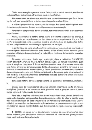 Técnica da Mediunidade 136
Todas essas energias agem nos planos físico, etérico, astral o mental, em tipos de
onda adaptáveis aos veículos, através dos quais se manifestam.
Mas constituem, em si mesmas, matéria (que assim denominamos por falta de ou-
tro termo), que tem existência própria e age ativamente no plano físico.
A VIDA é propriedade do espírito, não da energia. Mas para o espírito poder mani-
festar-se em planos mais densos, necessita condensar-se em energia.
Para melhor compreensão do que dizemos, tomemos como exemplo o que ocorre no
corpo humano.
Neste, encontramos a matéria densa, inerte e obediente ao comando da energia. E
esta se manifesta, no corpo humano, em dois planos: o astral propriamente dito, e o físi-
co. Por ai descobrimos como ocorrem as coisas: o astral divide-se em duas partes distin-
tas mas complementares, para conseguir a plenitude de sua ação.
A parte física do plano astral constitui o sistema nervoso, desde os neurônios ce-
rebrais (aptos a sofrer influência do plano mental) até as mínimas fibras nervosas (aptas
a receber influência da matéria densa), e todas têm a finalidade de transmitir e receber
sensações.
Firmemos, entretanto, desde logo, o principio básico e definitivo: OS NERVOS
NADA SENTEM: APENAS TRANSMITEM SENSAÇÕES. Os nervos transmitem: quem
sente é o espírito consciente. E é esse espírito consciente que dá as ordens obedecidas
pelo físico, através do sistema nervoso. Então, observemos: a matéria nervosa é a con-
densação intermediária da matéria astral, a fim de possibilitar, por esse meio, o controle
da matéria grosseira, pela mais fluídica matéria astral. Resumindo, pois: a) matéria astral
bem fluídica; b) matéria astral meio condensada (nervos); c) matéria astral condensada
ao máximo (corpo físico-denso).
Como essa matéria astral no corpo humano é a que melhor conhecemos, analisemo-
la.
Em seu papel de transmissores, os nervos assumem importância capital em relação
ao espírito (eu atual) e ao seu veiculo mais grosseiro: todo e qualquer contacto com o
mundo externo é feito através dos nervos.
Para isso, o espírito construiu para si um veículo com cinco janelas, através das
quais poderá receber as impressões do mundo ambiente, a fim de julgar e decidir o que
mais lhe convém fazer em cada circunstância. Os nervos adaptaram suas pontas (extre-
midades) para recolher as diversas vibrações exteriores, e as comunicam ao espírito. As-
sim nasceram aquelas sensibilidades a que denominamos sentidos eferentes ou percepti-
vos:
1 - OLHOS, em que os nervos se adaptaram, tornando-se cones e bastonetes espa-
lhados na retina, para perceber as sensações luminosas em todas as suas gradações colo-
ridas, dentro de uma faixa vibratória;
 