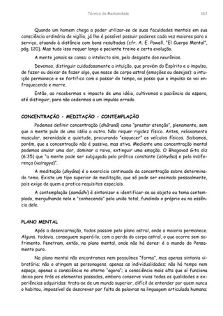 Técnica da Mediunidade 163
Quando um homem chega a poder utilizar-se de suas faculdades mentais em sua
consciência ordinária de vigília, já lhe é possível possuir poderes cada vez maiores para o
serviço, atuando à distância com bons resultados (cfr. A. E. Powell, “El Cuerpo Mental”,
pág. 120). Mas tudo isso requer longo e paciente treino e certa evolução.
A mente jamais se cansa: o intelecto sim, pelo desgaste dos neurônios.
Devemos, distinguir cuidadosamente a intuição, que provém do Espírito e o impulso,
de fazer ou deixar de fazer algo, que nasce de corpo astral (emoções ou desejos): a intu-
ição permanece e se fortifica com o passar do tempo, ao passo que o impulso se vai en-
fraquecendo e morre.
Então, ao recebermos o impacto de uma idéia, cultivemos a paciência da espera,
até distinguir, para não cedermos a um impulso errado.
CONCENTRAÇÃO - MEDITAÇÃO - CONTEMPLAÇÃO
Podemos definir concentração (dhâranâ) como “prestar atenção”, plenamente, sem
que a mente pule de uma idéia a outra. Não requer rigidez física. Antes, relaxamento
muscular, serenidade e quietude, procurando “esquecer” os veículos físicos. Saibamos,
porém, que a concentração não é passiva, mas ativa. Mediante uma concentração mental
podemos anular uma dor, dominar a raiva, extinguir uma emoção. O Bhagavad Gita diz
(6:35) que “a mente pode ser subjugada pela prática constante (abhyâsa) e pela indife-
rença (vairagya)”.
A meditação (dhyâna) é o exercício continuado da concentração sobre determina-
do tema. Existe um tipo superior de meditação, que só pode ser ensinada pessoalmente,
pois exige de quem a pratica requisitos especiais.
A contemplação (samâdhi) é sintonizar e identificar-se ao objeto ou tema contem-
plado, mergulhando nele e “conhecendo” pela união total, fundindo o próprio eu na essên-
cia dele.
PLANO MENTAL
Após a desencarnação, todos passam pelo plano astral, onde a maioria permanece.
Alguns, todavia, conseguem superá-lo, com a perda do corpo astral, o que ocorre sem so-
frimento. Penetram, então, no plano mental, onde não há dores: é o mundo do Pensa-
mento puro.
No plano mental não encontramos nem possuímos “forma”, mas apenas sintonia vi-
bratória; não o atingem as personagens, apenas as individualidades; não há tempo nem
espaço, apenas a consciência no eterno “agora”; a consciência mais alta que aí funciona
deixa para trás os elementos passados, embora conserve vivas todas as qualidades e ex-
periências adquiridas: trata-se de um mundo superior, difícil de entender por quem nunca
o habitou, impossível de descrever por falta de palavras na linguagem articulada humana;
 