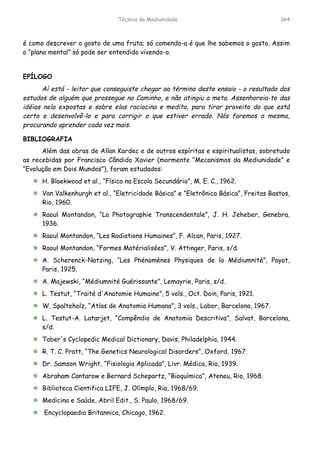 Técnica da Mediunidade 164
é como descrever o gosto de uma fruta; só comendo-a é que lhe sabemos o gosto. Assim
o “plano mental” só pode ser entendido vivendo-o.
EPÍLOGO
Aí está - leitor que conseguiste chegar ao término deste ensaio - o resultado dos
estudos de alguém que prossegue no Caminho, e não atingiu a meta. Assenhoreia-te das
idéias nela expostas e sobre elas raciocina e medita, para tirar proveito do que está
certo e desenvolvê-lo e para corrigir o que estiver errado. Nós faremos o mesmo,
procurando aprender cada vez mais.
BIBLIOGRAFIA
Além das obras de Allan Kardec e de outros espíritas e espiritualistas, sobretudo
as recebidas por Francisco Cândido Xavier (mormente “Mecanismos da Mediunidade” e
“Evolução em Dois Mundos”), foram estudados:
!"H. Blaekwood et al., “Física na Escola Secundária”, M. E. C., 1962.
!"Van Valkenhurgh et al., “Eletricidade Básica” e “Eletrônica Básica”, Freitas Bastos,
Rio, 1960.
!"Raoul Montandon, “La Photographie Transcendentale”, J. H. Jeheber, Genebra,
1936.
!"Raoul Montandon, “Les Radiations Humaines”, F. Alcan, Paris, 1927.
!"Raoul Montandon, “Formes Matérialisées”, V. Attinger, Paris, s/d.
!"A. Scherenck-Notzing, “Les Phénomènes Physiques de la Médiumnité”, Payot,
Paris, 1925.
!"A. Majewski, “Médiumnité Guérissante”, Lemayrie, Paris, s/d.
!"L. Testut, “Traité d'Anatomie Humaine”, 5 vols., Oct. Doin, Paris, 1921.
!"W. Spalteholz, “Atlas de Anatomia Humana”, 3 vols., Labor, Barcelona, 1967.
!"L. Testut-A. Latarjet, “Compêndio de Anatomia Descritiva”, Salvat, Barcelona,
s/d.
!"Taber's Cyclopedic Medical Dictionary, Davis, Philadelphia, 1944.
!"R. T. C. Pratt, “The Genetics Neurological Disorders”, Oxford, 1967.
!"Dr. Samson Wright, “Fisiologia Aplicada”, Livr. Médica, Rio, 1939.
!"Abraham Cantarow e Bernard Schepartz, “Bioquímica”, Ateneu, Rio, 1968.
!"Biblioteca Cientifica LIFE, J. Olímplo, Ria, 1968/69.
!"Medicina e Saúde, Abril Edit., S. Paulo, 1968/69.
!"Encyclopaedia Britannica, Chicago, 1962.
 