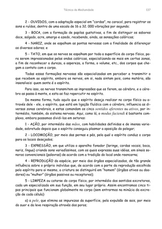 Técnica da Mediunidade 137
2 - OUVIDOS, com a adaptação especial em “cordas”, no caracol, para registrar os
sons e ruídos, dentro de uma escala de 16 a 32. 000 vibrações por segundo;
3 - BOCA, com a formação de papilas gustativas, a fim de distinguir os sabores
doce, salgado, acre, amargo e azedo, recebendo, ainda, as sensações calóricas;
4 - NARIZ, onde se espalham as pontas nervosas com a finalidade de diferençar
os diversos odores; e
5 - TATO, em que os nervos se espalham por toda a superfície do corpo físico, pa-
ra serem impressionados pelas ondas calóricas, especializando-se mais em certas zonas,
a fim de reconhecer a dureza, a aspereza, a forma, o volume, etc., dos corpos que che-
gam a contato com o corpo.
Todas essas formações nervosas são especializadas em perceber e transmitir o
que recebem ao espírito, embora os nervos, em si, nada sintam pois, como matéria, são
insensíveis: quem sente é o espírito.
Para isso, os nervos transmitem as impressões que os ferem, ao cérebro, e o cére-
bro as passa à mente, e esta as faz repercutir no espírito.
Da mesma forma, tudo aquilo que o espírito deseja realizar no corpo físico ou a-
través dele - ele, o espírito, que está em ligação fluídica com o cérebro, influencia as di-
versas zonas cerebrais, e estas comandam os cinco sentidos aferentes ou ativos, por in-
termédio, também, do sistema nervoso. Aqui, como lá, o modus faciendi é bastante com-
plexo, embora possamos dividi-los em setores:
1 - AÇÃO, por intermédio das mãos, com habilidades definidas e de imensa varie-
dade, sobretudo depois que o espírito conseguiu plasmar a oposição do polegar;
2 - LOCOMOÇÃO, por meio das pernas e pés, pela qual o espírito conduz o corpo
para os locais desejados;
3 - EXPRESSÃO, em que utiliza o aparelho fonador (laringe, cordas vocais, boca,
nariz, língua) criando sons variadíssimos, com os quais expressa suas idéias, em sinais so-
noros convencionais (palavras) de acordo com a tradição do local onde reencarna;
4 - REPRODUÇÃO da espécie, por meio dos órgãos especializados, de tão grande
influência sobre o próprio indivíduo que, de acordo com a parte da reprodução escolhida
pelo espírito para ai mesmo, a criatura se distinguirá em “homem” (órgãos ativos ou doa-
dores) ou “mulher” (órgãos passivos ou receptores);
5 - LIMPEZA ou catarse do corpo físico, por intermédio dos sentidos excretores,
cada um especializado em sua função, em seu lugar próprio. Assim encontramos cinco ti-
pos principais que funcionam globalmente no corpo (sem entrarmos na minúcia da excre-
ção de cada célula):
a) a pele, que elimina as impurezas da superfície, pela expulsão de sais, por meio
do suor e da leve respiração através dos poros;
 