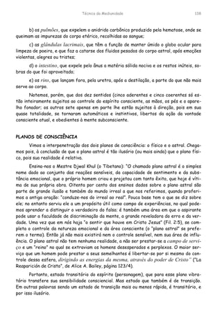 Técnica da Mediunidade 138
b) os pulmões, que expelem o anidrido carbônico produzido pela hematose, onde se
queimam as impurezas do corpo etérico, recolhidas ao sangue;
c) as glândulas lacrimais, que têm a função de manter úmido o globo ocular para
limpeza de poeira, e que faz a catarse dos fluidos pesados do corpo astral, após emoções
violentas, alegres ou tristes;
d) o intestino, que expele pelo ânus a matéria sólida nociva e os restos inúteis, so-
bras do que foi aproveitado;
e) os rins, que lançam fora, pela uretra, após a destilação, a parte do que não mais
serve ao corpo.
Notemos, porém, que dos dez sentidos (cinco aderentes e cinco coerentes só es-
tão inteiramente sujeitos ao controle do espírito consciente, as mãos, os pés e o apare-
lho fonador; os outros sete apenas em parte lhe estão sujeitos à direção, pois em sua
quase totalidade, se tornaram automáticos e instintivos, libertos da ação da vontade
consciente atual, e obedientes à mente subconsciente.
PLANOS DE CONSCIÊNCIA
Vimos a interpenetração dos dois planos de consciência: o físico e o astral. Chega-
mos pois, à conclusão de que o plano astral é tão ilusório (ou mais ainda) que o plano físi-
co, pois sua realidade é relativa.
Ensina-nos o Mestre Djwal Khul (o Tibetano): “O chamado plano astral é o simples
nome dado ao conjunto das reações sensíveis, da capacidade de sentimento e da subs-
tância emocional, que o próprio homem criou e projetou com tanto êxito, que hoje é víti-
ma de sua própria obra. Oitenta por cento dos ensinos dados sobre o plano astral são
parte de grande ilusão e também do mundo irreal a que nos referimos, quando proferi-
mos a antiga oração: “conduze-nos do irreal ao real”. Pouca base tem o que se diz sobre
ele; no entanto serviu ele a um propósito útil como campo de experiências, no qual pode-
mos aprender a distinguir o verdadeiro do falso; é também uma área em que o aspirante
pode usar a faculdade de discriminação da mente, a grande reveladora do erro e da ver-
dade. Uma vez que em nós haja “o sentir que houve em Cristo Jesus” (Fil. 2:5), se com-
pleta o controle da natureza emocional e da área consciente (o “plano astral” se prefe-
rem o termo). Então já não mais existirá nem o controle sensível, nem sua área de influ-
ência. O plano astral não tem nenhuma realidade, a não ser prestar-se a campo de servi-
ço e um “reino” no qual se extraviam os homens desesperados e perplexos. O maior ser-
viço que um homem pode prestar a seus semelhantes é libertar-se por si mesmo do con-
trole dessa esfera, dirigindo as energias da mesma, através do poder de Cristo” (“La
Reaparición de Cristo”, de Alice A. Bailey, página 123/4).
Portanto, estado transitório do espírito (personagem), que para esse plano vibra-
tório transfere sua sensibilidade consciencial. Mas estado que também é de transição.
Em outras palavras sendo um estado de transição mais ou menos rápida, é transitório, e
por isso ilusório.
 