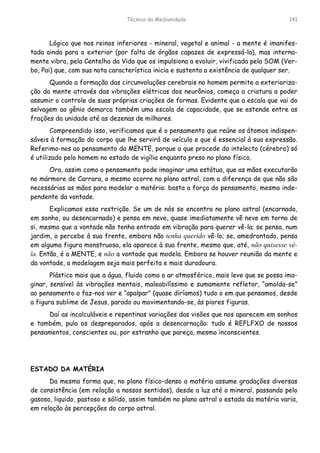 Técnica da Mediunidade 141
Lógico que nos reinos inferiores - mineral, vegetal e animal - a mente é imanifes-
tada ainda para o exterior (por falta de órgãos capazes de expressá-la), mas interna-
mente vibra, pela Centelha da Vida que os impulsiona a evoluir, vivificada pela SOM (Ver-
bo, Pai) que, com sua nota característica inicia e sustenta a existência de qualquer ser.
Quando a formação das circunvoluções cerebrais no homem permite a exterioriza-
ção da mente através das vibrações elétricas dos neurônios, começa a criatura a poder
assumir o controle de suas próprias criações de formas. Evidente que a escala que vai do
selvagem ao gênio demarca também uma escala de capacidade, que se estende entre as
frações da unidade até as dezenas de milhares.
Compreendido isso, verificamos que é o pensamento que reúne os átomos indispen-
sáveis à formação do corpo que lhe servirá de veículo e que é essencial à sua expressão.
Referimo-nos ao pensamento da MENTE, porque o que procede do intelecto (cérebro) só
é utilizado pelo homem no estado de vigília enquanto preso no plano físico.
Ora, assim como o pensamento pode imaginar uma estátua, que as mãos executarão
no mármore de Carrara, o mesmo ocorre no plano astral, com a diferença de que não são
necessárias as mãos para modelar a matéria: basta a força do pensamento, mesmo inde-
pendente da vontade.
Explicamos essa restrição. Se um de nós se encontra no plano astral (encarnado,
em sonho, ou desencarnado) e pensa em neve, quase imediatamente vê neve em torno de
si, mesmo que a vontade não tenha entrado em vibração para querer vê-la; se pensa, num
jardim, o percebe à sua frente, embora não tenha querido vê-lo; se, amedrontado, pensa
em alguma figura monstruosa, ela aparece à sua frente, mesmo que, até, não quisesse vê-
la. Então, é a MENTE, e não a vontade que modela. Embora se houver reunião da mente e
da vontade, a modelagem seja mais perfeita e mais duradoura.
Plástico mais que a água, fluido como o ar atmosférico, mais leve que se possa ima-
ginar, sensível às vibrações mentais, maleabilíssimo e sumamente refletor, “amolda-se”
ao pensamento o faz-nos ver e “apalpar” (quase diríamos) tudo o em que pensamos, desde
a figura sublime de Jesus, parado ou movimentando-se, às piores figuras.
Daí as incalculáveis e repentinas variações das visões que nos aparecem em sonhos
e também, pula os despreparados, após a desencarnação: tudo é REFLFXO de nossos
pensamentos, conscientes ou, por estranho que pareça, mesmo inconscientes.
ESTADO DA MATÉRIA
Da mesma forma que, no plano físico-denso a matéria assume gradações diversas
de consistência (em relação a nossos sentidos), desde a luz até o mineral, passando pelo
gasoso, liquido, pastoso e sólido, assim também no plano astral o estado da matéria varia,
em relação às percepções do corpo astral.
 