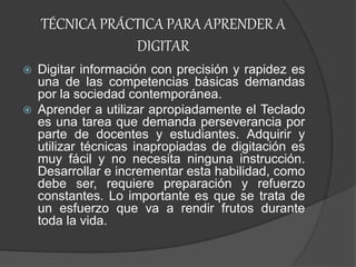 TÉCNICA PRÁCTICA PARA APRENDER A
DIGITAR
 Digitar información con precisión y rapidez es
una de las competencias básicas demandas
por la sociedad contemporánea.
 Aprender a utilizar apropiadamente el Teclado
es una tarea que demanda perseverancia por
parte de docentes y estudiantes. Adquirir y
utilizar técnicas inapropiadas de digitación es
muy fácil y no necesita ninguna instrucción.
Desarrollar e incrementar esta habilidad, como
debe ser, requiere preparación y refuerzo
constantes. Lo importante es que se trata de
un esfuerzo que va a rendir frutos durante
toda la vida.
 