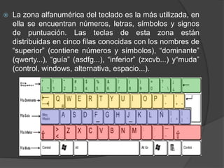  La zona alfanumérica del teclado es la más utilizada, en
ella se encuentran números, letras, símbolos y signos
de puntuación. Las teclas de esta zona están
distribuidas en cinco filas conocidas con los nombres de
“superior” (contiene números y símbolos), “dominante”
(qwerty...), “guía” (asdfg...), “inferior” (zxcvb...) y“muda”
(control, windows, alternativa, espacio...).
 