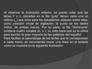Al observar la ilustración anterior, se puede notar que las
letras F y J, ubicadas en la fila “guía” tienen cada una un
relieve (_) que sirve para los estudiantes ubiquen sobre ellas,
como posición inicial de digitación, la punta de los dedos
índice, de ambas manos. Por su parte, la fila “dominante”
contiene cuatro vocales (e, u, i, o), esto hace que se la utilice
para escribir la gran mayoría de las palabras del español.
Para facilitar el aprendizaje de las teclas que le corresponden
a cada mano, se recomienda trazar una línea en el teclado
como se muestra en la siguiente ilustración:
 