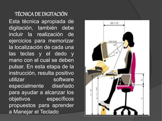 Esta técnica apropiada de
digitación, también debe
incluir la realización de
ejercicios para memorizar
la localización de cada una
las teclas y el dedo y
mano con el cual se deben
pulsar. En esta etapa de la
instrucción, resulta positivo
utilizar software
especialmente diseñado
para ayudar a alcanzar los
objetivos específicos
propuestos para aprender
a Manejar el Teclado
TÉCNICADE DIGITACIÓN
 