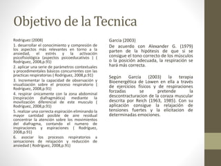 Objetivo de la Tecnica
Rodriguez (2008)
1. desarrollar el conocimiento y compresión de
los aspectos más relevantes en torno a la
ansiedad, el estrés y la activación
psicofisiológica (aspectos psicoeducativos ) (
Rodríguez, 2008,p.91)
2. aplicar una serie de parámetros contextuales
y procedimentales básicos concurrentes con las
practicas respiratorias ( Rodríguez, 2008,p.91)
3. Incrementar la capacidad de observación y
visualización sobre el proceso respiratorio (
Rodríguez, 2008,p.91)
4. respirar únicamente con la zona abdominal
(respiración diafragmática) mediante la
movilización diferencial de este musculo (
Rodríguez, 2008,p.91)
5. realizar una correcta espiración eliminando la
mayor cantidad posible de aire residual
concentrar la atención sobre los movimientos
del diafragma, contando el numero de
inspiraciones y espiraciones ( Rodríguez,
2008,p.91)
6. asociar los procesos respiratorios a
sensaciones de relajación y reducción de
ansiedad ( Rodríguez, 2008,p.91)
Garcia (2003)
De acuerdo con Alexander G. (1979)
parten de la hipótesis de que si se
consigue el tono correcto de los músculos
o la posición adecuada, la respiración se
hará más correcta.
Según García (2003) la terapia
Bioenergética de Lowen en ella a través
de ejercicios físicos y de respiraciones
forzadas se pretende la
descontracturacion de la coraza muscular
descrita por Reich (1963, 1985). Con su
aplicación consigue la relajación de
tensiones fuertes y la elicitacion de
determinadas emociones.
 