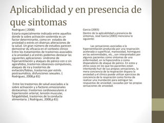 Aplicabilidad y en presencia de
que sintomas
Rodriguez ( 2008)
Estaría especialmente indicada entre aquellos
donde la sobre activación sostenida es un
factor determinante, como en estados de
ansiedad o estrés en diversas alteraciones de
la salud. Un gran número de estudios parecen
demostrar du eficacia en el contexto clínico
Entre los tratamientos de trastornos asociados
a la ansiedad o al estrés podemos destacar las
siguientes aplicaciones: síndrome de
hiperventilación y ataques de pánico con o sin
agorafobia, trastornos obsesivos-compulsivos,
ataques de ira y trastornos de
evitación/fobias, trastornos por estrés
postraumático, disfunciones sexuales. (
Rodríguez, 2008,p 81)
Entre los trastornos de salud asociados a la
sobre activación y a factores emocionales
destacamos: trastornos cardiovasculares e
hipertensión arterial, tensión muscular,
fatigabilidad, trastornos de la conducta
alimentaria. ( Rodríguez, 2008,p 81)
Garcia (2003)
Dentro de la aplicabilidad y presencia de
síntomas, José García (2003) menciona lo
siguiente:
Las sensaciones asociadas a la
hiperventilación producida por una respiración
acelerada o superficial, mareosidad, hormigueo
en las extremidades, etc., son interpretados por
algunos pacientes como síntomas de una
enfermedad, en la hipocondría o como
disparadores de ataque de pánico. En estos y
otros casos en los que los pacientes están
intentando huir de sus propias sensaciones, la
mera conciencia de la respiración dispara la
ansiedad y el clínico puede utilizar ejercicios de
conciencia de la respiración como forma de
realizar una inundación para extinguir las
respuestas de ansiedad, causadas por las propias
sensaciones de ansiedad.
 