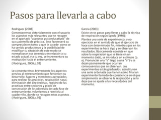 Pasos para llevarla a cabo
Rodriguez (2008)
Comentaremos detenidamente con el usuario
los aspectos más relevantes que se recogen
en el apartado “aspectos psicoeducativos” de
su cuadernillo de práctica. Esto favorecerá su
compresión en torno a que le sucede como se
ha venido produciendo y la posibilidad de
modificar su situación de este modo se
normalizaran sus creencias en relación a su
estado actual, y a su vez, se incrementara su
motivación hacia el entrenamiento.
( Rodríguez, 2008,p.92)
Le comentaremos brevemente los aspectos
previos al entrenamiento que favorecen su
desarrollo: lugares y momentos apropiados
para realizar las practicas, respiración nasal,
eliminación del aire residual, registro de las
practicas entre sesiones y grado de
consecución de los objetivos de cada fase de
entrenamiento .volveremos a remitirla al
cuadernillo, donde se recogen estos aspectos .
( Rodríguez, 2008,p.92)
Garcia (2003)
Existe otros pasos para llevar a cabo la técnica
de respiración según Speds (1980):
Plantea una serie de experimentos y no
ejercicios en el sentido de que el ejercicio de
hace con determinado fin, mientras que en los
experimentos se hace algo y se observan los
resultados. Básicamente consiste en que
sobre la respiración que se tiene en un
momento dado, se introduce un estímulo (p.
ej. Pronunciar una “s” largo o una “a”) y se
dejan pasivamente que ocurran
consecuencias que se observan. Los
experimentos están graduados, constituyen
una serie ordenada que tienen como final un
experimento llamado de consciencia en el que
simplemente se observa la respiración y se la
deja que se ajuste a las necesidades del
momento.
 