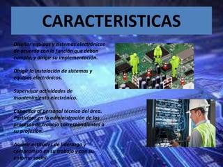 CARACTERISTICAS
Diseñar equipos y sistemas electrónicos
de acuerdo con la función que deban
cumplir, y dirigir su implementación.
Dirigir la instalación de sistemas y
equipos electrónicos.
Supervisar actividades de
mantenimiento electrónico.
Capacitar al personal técnico del área.
Participar en la administración de los
procesos de trabajo correspondientes a
su profesión.
Asumir actitudes de liderazgo y
compromiso en su trabajo y con su
entorno social
 