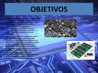 OBJETIVOS
Los principales usos de los circuitos electrónicos
son el control, el procesado, la distribución de
información, la conversión y la distribución de la
energía eléctrica. Estos dos usos implican la
creación o la detección de campos
electromagnéticos y corrientes eléctricas.
Entonces se puede decir que la electrónica
abarca en general las siguientes áreas de
aplicación:
Electrónica de control (Los sistemas de control
son aquellos dedicados a obtener la salida
deseada de un sistema)Telecomunicaciones (es
una técnica consistente en transmitir un mensaje
desde un punto a otro, normalmente con el
atributo típico adicional de ser bidireccional.)
Electrónica de potencia (Se denomina electrónica
de potencia a la rama de la ingeniería eléctrica
que consigue adaptar y transformar la
electricidad, con la finalidad de alimentar otros
equipos, transportar energía, controlar el
funcionamiento de maquinas eléctricas.
 