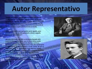Autor Representativo
Thomas Alva Edison, que en 1880 descubrió que cuando
añadía a una de sus lámparas incandescentes de vacío (o
bombilla) un segundo filamento con carga positiva (llamado
placa), se originaba una corriente eléctrica estable que iba
en una única dirección desde el filamento incandescente (o
cátodo) hacia el cargado positivamente (o ánodo).
Edison no entendió para qué podría servir aquello, pero
previsor como era, decidió patentarlo y llamó a aquella
curiosidad “efecto Edison“.
Décadas más tarde, en 1904, un británico llamado John
Ambrose Fleming descubrió, que el efecto Edison podía
emplearse para pasar de corriente alterna a continua
(proceso conocido como rectificación). Para ello construyó la
primera válvula de vacío (o diodo) y se dio cuenta, de que su
dispositivo podía ser justamente lo que Marconi andaba
buscando para detectar ondas de radio a mayores distancias.
La válvula diodo fue el primer detector y rectificador
electrónico de ondas de radio de alta frecuencia que existió.
Su inventor la denominó “válvula termoiónica” (también
conocido como “tubo electrónico”) y al calentarse permitía
circular la corriente eléctrica únicamente en una sola
dirección.
 