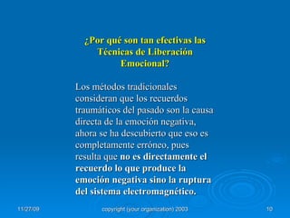 ¿Por qué son tan efectivas las Técnicas de Liberación Emocional? Los métodos tradicionales consideran que los recuerdos traumáticos del pasado son la causa directa de la emoción negativa, ahora se ha descubierto que eso es completamente erróneo, pues resulta que  no es directamente el recuerdo lo que produce la emoción negativa sino la ruptura del sistema electromagnético. 