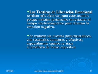 Las Técnicas de Liberación Emocional  resultan más efectivas para estos asuntos porque trabajan justamente en restaurar el campo electromagnético para eliminar la emoción negativa. Se realizan sin eventos post-traumáticos, con resultados duraderos y efectivos, especialmente cuando se ataca el problema de forma específica 