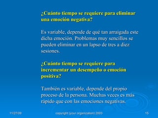 ¿Cuánto tiempo se requiere para eliminar una emoción negativa? Es variable, depende de qué tan arraigada este dicha emoción. Problemas muy sencillos se pueden eliminar en un lapso de tres a diez sesiones.  ¿Cuánto tiempo se requiere para incrementar un desempeño o emoción positiva? También es variable, depende del propio proceso de la persona. Muchas veces es más rápido que con las emociones negativas. 
