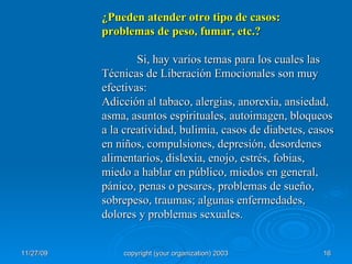 ¿Pueden atender otro tipo de casos: problemas de peso, fumar, etc.? Si, hay varios temas para los cuales las Técnicas de Liberación Emocionales son muy efectivas: Adicción al tabaco, alergias, anorexia, ansiedad, asma, asuntos espirituales, autoimagen, bloqueos a la creatividad, bulimia, casos de diabetes, casos en niños, compulsiones, depresión, desordenes alimentarios, dislexia, enojo, estrés, fobias, miedo a hablar en público, miedos en general, pánico, penas o pesares, problemas de sueño, sobrepeso, traumas; algunas enfermedades, dolores y problemas sexuales. 