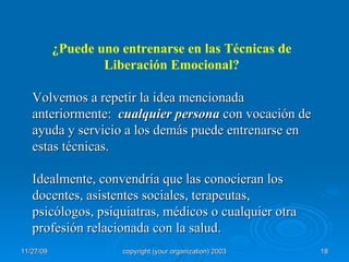 ¿Puede uno entrenarse en las Técnicas de Liberación Emocional? Volvemos a repetir la idea mencionada  anteriormente:  cualquier persona  con vocación de ayuda y servicio a los demás puede entrenarse en estas técnicas.  Idealmente, convendría que las conocieran los docentes, asistentes sociales, terapeutas, psicólogos, psiquiatras, médicos o cualquier otra profesión relacionada con la salud. 