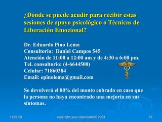 ¿Dónde se puede acudir para recibir estas sesiones de apoyo psicológico o Técnicas de Liberación Emocional? Dr. Eduardo Pino Lema Consultorio:  Daniel Campos 545 Atención de 11:00 a 12:00 am y de 4:30 a 6:00 pm. Tel. consultorio: (4-6644500) Celular: 71860384 Email: epinolema@gmail.com Se devolverá el 80% del monto cobrado en caso que la persona no haya encontrado una mejoría en sus síntomas. 