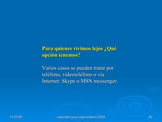 Para quienes vivimos lejos ¿Qué opción tenemos? Varios casos se pueden tratar por teléfono, videoteléfono o vía Internet: Skype o MSN messenger. 