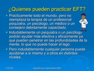¿Quienes pueden practicar EFT? Prácticamente todo el mundo, pero no reemplaza la terapia de un profesional psiquiatra, un psicólogo, un médico o un consejero debidamente capacitado. Indudablemente un psiquiatra o un psicólogo podrán ayudar más efectiva y eficazmente ya que pueden penetrar en las profundidades de la mente, lo que no puede hacer el lego. Pero indudablemente cualquier persona puede ayudarse a sí mismo y a otros en distintos niveles. 
