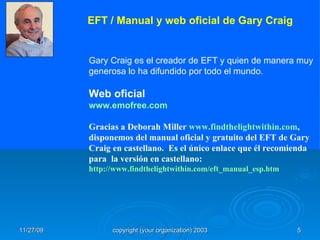 Gary Craig es el creador de EFT y quien de manera muy generosa lo ha difundido por todo el mundo.  Web oficial www.emofree.com Gracias a Deborah Miller  www.findthelightwithin.com , disponemos del manual oficial y gratuito del EFT de Gary Craig en castellano.  Es el único enlace que él recomienda para  la versión en castellano: http://www.findthelightwithin.com/eft_manual_esp.htm   EFT / Manual y web oficial de Gary Craig   