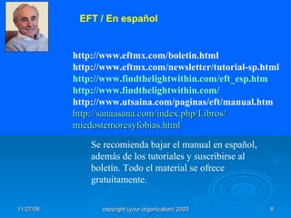   http://www.eftmx.com/boletin.html http://www.eftmx.com/newsletter/tutorial-sp.html http://www.findthelightwithin.com/eft_esp.htm http :// www.findthelightwithin.com / http://www.utsaina.com/paginas/eft/manual.htm http :// sanaasana.com / index.php /Libros/ miedostemoresyfobias.html Se recomienda bajar el manual en español, además de los tutoriales y suscribirse al boletín. Todo el material se ofrece gratuitamente. EFT / En español  