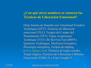 ¿Con qué otros nombres se conocen las Técnicas de Liberación Emocional? Otras formas de llamarle son: Emotional Freedom Techniques (EFT), Técnicas de liberación emocional (TLE), Terapia del Campo del Pensamiento (TFT), Tapas Acupressure Technique (TAT), Be Set Free Fast (BSFF), Quantum Techniques, Medicina Energética, Psicología energética, Terapia de tapping ( www.taping.com ), Técnicas de toque sanador, Toque mágico, Técnicas de Liberación y Balance Emocional (TLBE)  ® y Emo-Terapia ®   